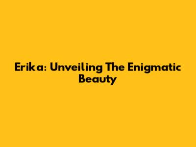 Erika: Unveiling The Enigmatic Beauty