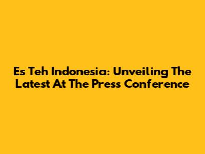Es Teh Indonesia: Unveiling The Latest At The Press Conference