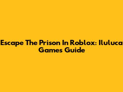 Escape The Prison In Roblox: Iluluca Games Guide