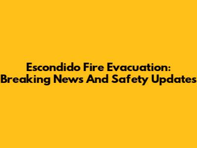Escondido Fire Evacuation: Breaking News And Safety Updates