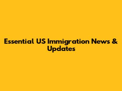 Essential US Immigration News & Updates