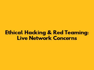 Ethical Hacking & Red Teaming: Live Network Concerns