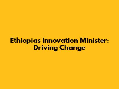 Ethiopia's Innovation Minister: Driving Change