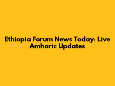 Ethiopia Forum News Today: Live Amharic Updates