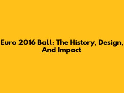 Euro 2016 Ball: The History, Design, And Impact