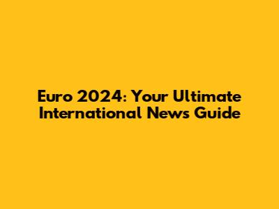 Euro 2024: Your Ultimate International News Guide