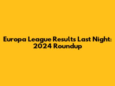 Europa League Results Last Night: 2024 Roundup