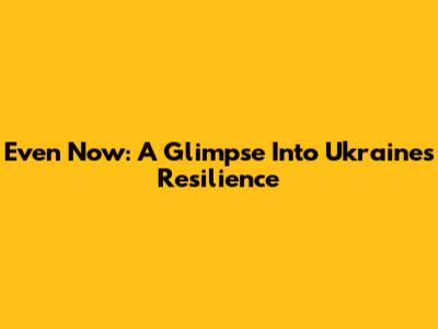 Even Now: A Glimpse Into Ukraine's Resilience