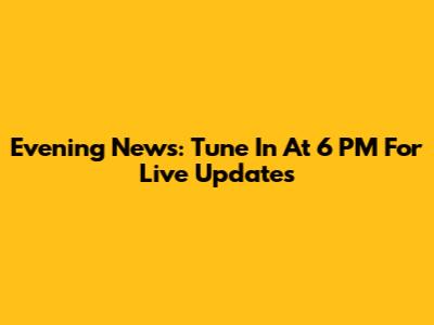 Evening News: Tune In At 6 PM For Live Updates