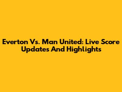 Everton Vs. Man United: Live Score Updates And Highlights
