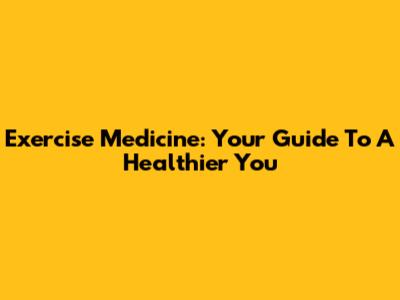 Exercise Medicine: Your Guide To A Healthier You