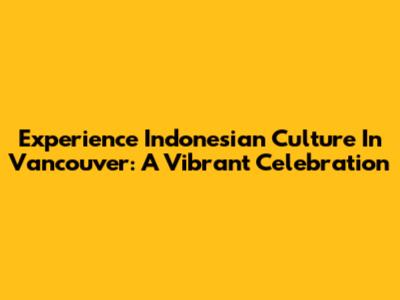 Experience Indonesian Culture In Vancouver: A Vibrant Celebration
