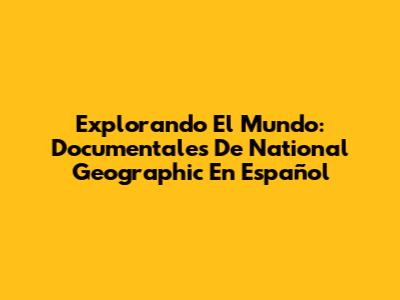 Explorando El Mundo: Documentales De National Geographic En Español
