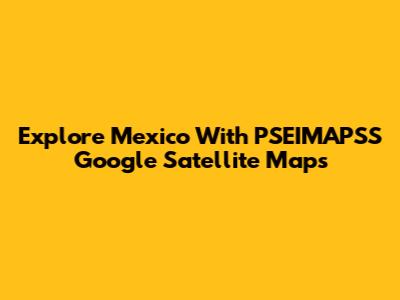 Explore Mexico With PSEIMAPSS Google Satellite Maps