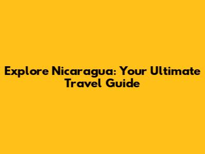 Explore Nicaragua: Your Ultimate Travel Guide