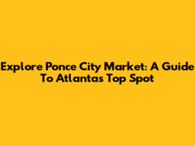 Explore Ponce City Market: A Guide To Atlanta's Top Spot