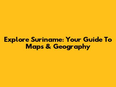 Explore Suriname: Your Guide To Maps & Geography