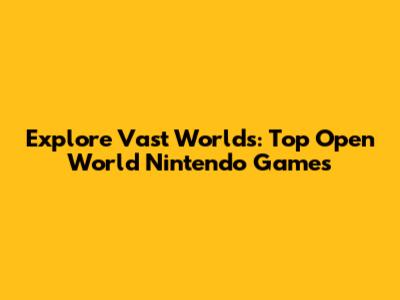 Explore Vast Worlds: Top Open World Nintendo Games