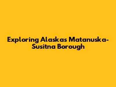Exploring Alaska's Matanuska-Susitna Borough