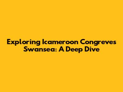 Exploring Icameroon Congreve's Swansea: A Deep Dive