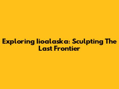 Exploring Iioalaska: Sculpting The Last Frontier