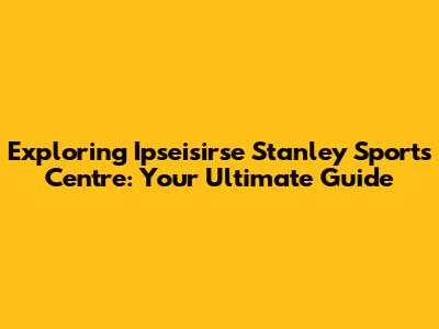 Exploring Ipseisirse Stanley Sports Centre: Your Ultimate Guide