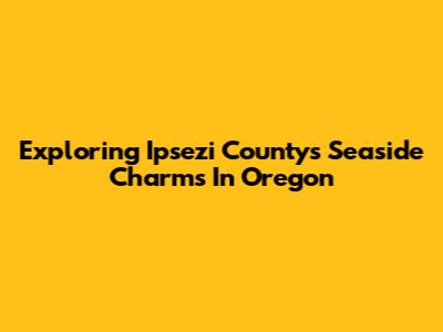Exploring Ipsezi County's Seaside Charms In Oregon