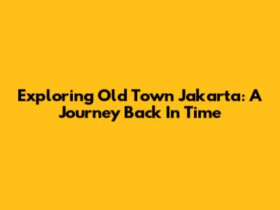 Exploring Old Town Jakarta: A Journey Back In Time