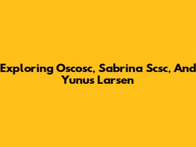 Exploring Oscosc, Sabrina Scsc, And Yunus Larsen