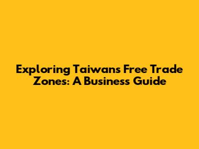 Exploring Taiwan's Free Trade Zones: A Business Guide