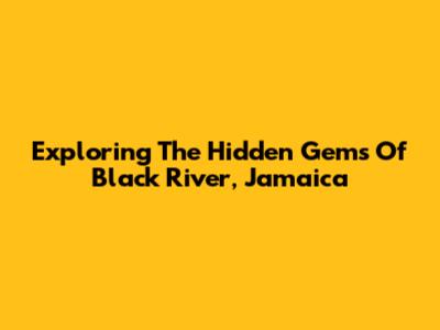 Exploring The Hidden Gems Of Black River, Jamaica
