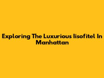 Exploring The Luxurious Iisofitel In Manhattan