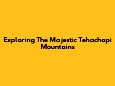 Exploring The Majestic Tehachapi Mountains