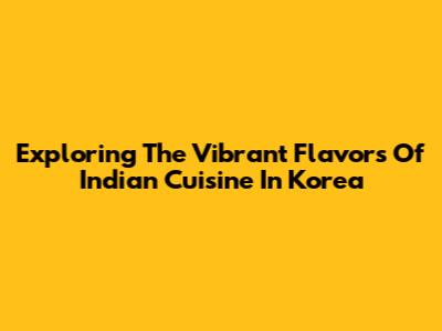Exploring The Vibrant Flavors Of Indian Cuisine In Korea