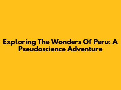 Exploring The Wonders Of Peru: A Pseudoscience Adventure