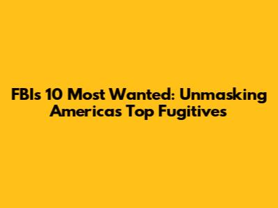 FBI's 10 Most Wanted: Unmasking America's Top Fugitives