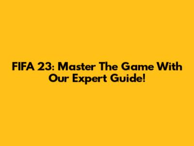 FIFA 23: Master The Game With Our Expert Guide!