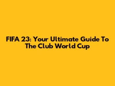 FIFA 23: Your Ultimate Guide To The Club World Cup
