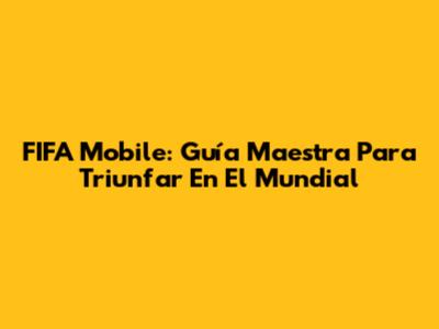 FIFA Mobile: Guía Maestra Para Triunfar En El Mundial
