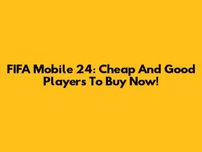 FIFA Mobile 24: Cheap And Good Players To Buy Now!