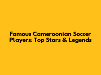 Famous Cameroonian Soccer Players: Top Stars & Legends