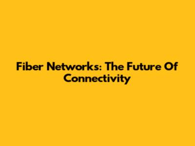 Fiber Networks: The Future Of Connectivity