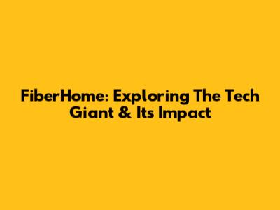 FiberHome: Exploring The Tech Giant & Its Impact