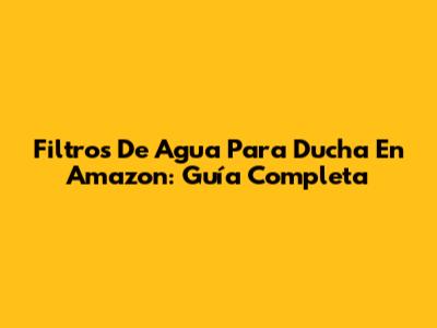 Filtros De Agua Para Ducha En Amazon: Guía Completa