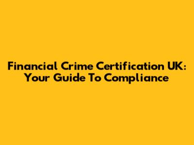 Financial Crime Certification UK: Your Guide To Compliance