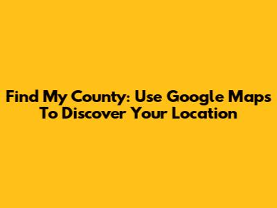 Find My County: Use Google Maps To Discover Your Location