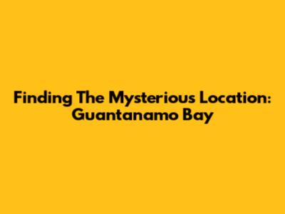 Finding The Mysterious Location: Guantanamo Bay