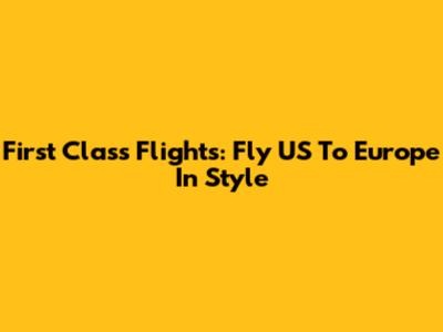 First Class Flights: Fly US To Europe In Style