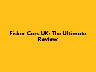 Fisker Cars UK: The Ultimate Review