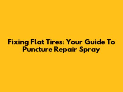 Fixing Flat Tires: Your Guide To Puncture Repair Spray
